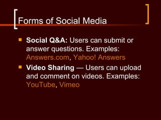 Forms of Social Media
   Social Q&A: Users can submit or
    answer questions. Examples:
    Answers.com, Yahoo! Answers
   Video Sharing — Users can upload
    and comment on videos. Examples:
    YouTube, Vimeo
 