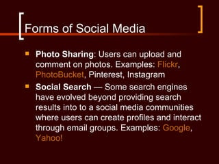 Forms of Social Media
   Photo Sharing: Users can upload and
    comment on photos. Examples: Flickr,
    PhotoBucket, Pinterest, Instagram
   Social Search — Some search engines
    have evolved beyond providing search
    results into to a social media communities
    where users can create profiles and interact
    through email groups. Examples: Google,
    Yahoo!
 