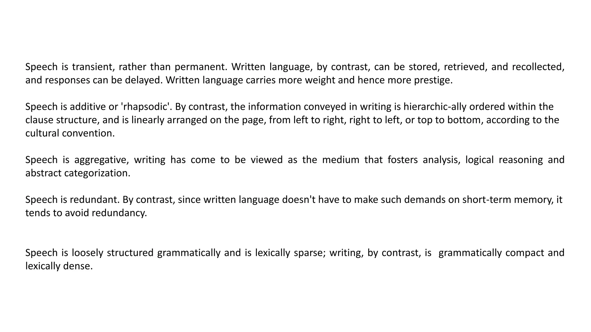 Speech is transient, rather than permanent. Written language, by contrast, can be stored, retrieved, and recollected,
and responses can be delayed. Written language carries more weight and hence more prestige.
Speech is additive or 'rhapsodic'. By contrast, the information conveyed in writing is hierarchic-ally ordered within the
clause structure, and is linearly arranged on the page, from left to right, right to left, or top to bottom, according to the
cultural convention.
Speech is aggregative, writing has come to be viewed as the medium that fosters analysis, logical reasoning and
abstract categorization.
Speech is redundant. By contrast, since written language doesn't have to make such demands on short-term memory, it
tends to avoid redundancy.
Speech is loosely structured grammatically and is lexically sparse; writing, by contrast, is grammatically compact and
lexically dense.
 
