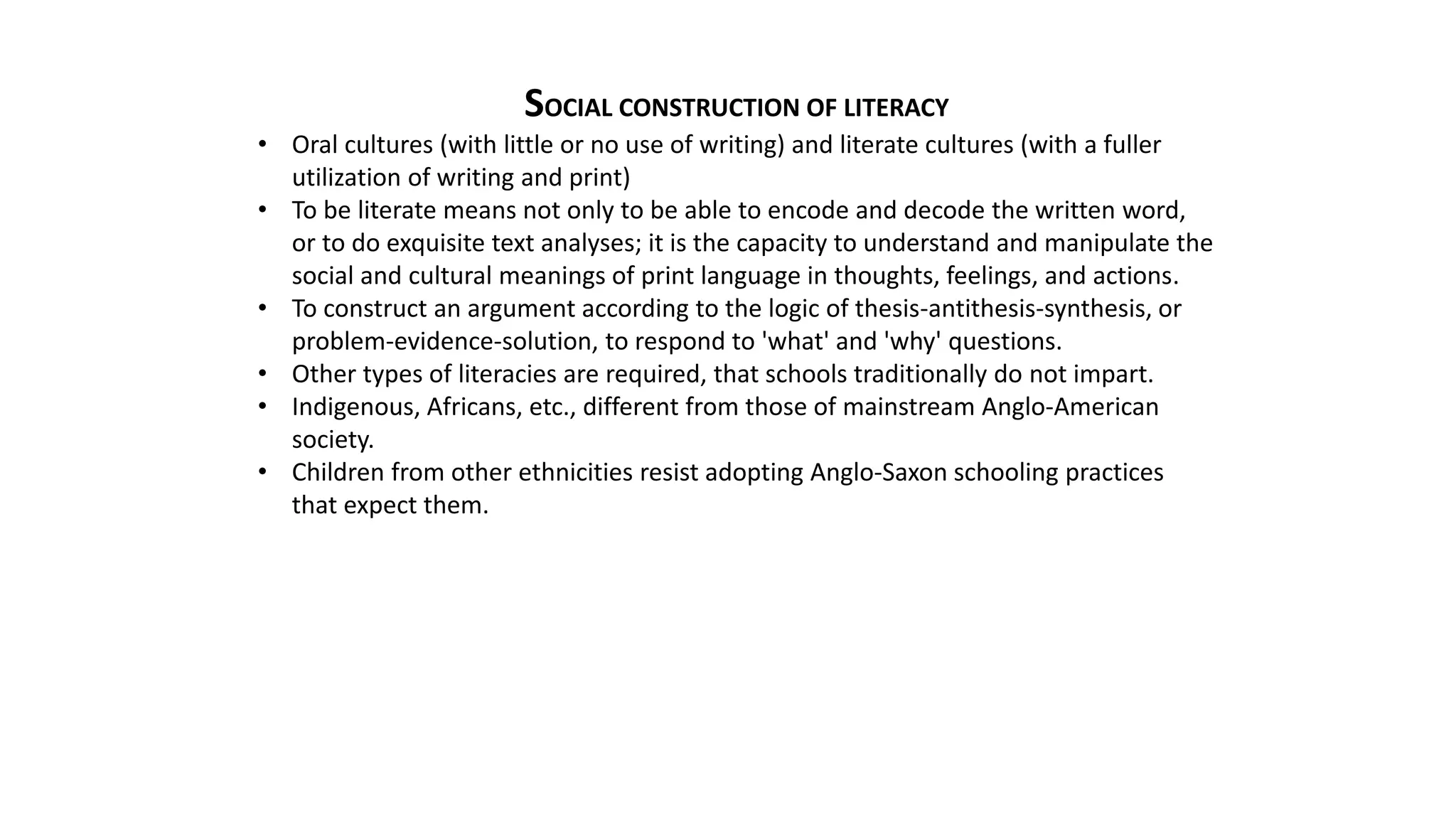 SOCIAL CONSTRUCTION OF LITERACY
• Oral cultures (with little or no use of writing) and literate cultures (with a fuller
utilization of writing and print)
• To be literate means not only to be able to encode and decode the written word,
or to do exquisite text analyses; it is the capacity to understand and manipulate the
social and cultural meanings of print language in thoughts, feelings, and actions.
• To construct an argument according to the logic of thesis-antithesis-synthesis, or
problem-evidence-solution, to respond to 'what' and 'why' questions.
• Other types of literacies are required, that schools traditionally do not impart.
• Indigenous, Africans, etc., different from those of mainstream Anglo-American
society.
• Children from other ethnicities resist adopting Anglo-Saxon schooling practices
that expect them.
 