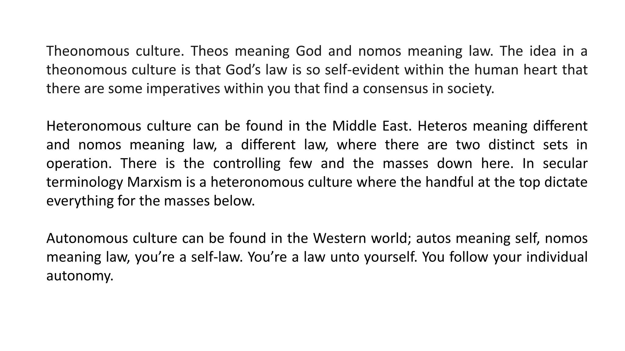 Theonomous culture. Theos meaning God and nomos meaning law. The idea in a
theonomous culture is that God’s law is so self-evident within the human heart that
there are some imperatives within you that find a consensus in society.
Heteronomous culture can be found in the Middle East. Heteros meaning different
and nomos meaning law, a different law, where there are two distinct sets in
operation. There is the controlling few and the masses down here. In secular
terminology Marxism is a heteronomous culture where the handful at the top dictate
everything for the masses below.
Autonomous culture can be found in the Western world; autos meaning self, nomos
meaning law, you’re a self-law. You’re a law unto yourself. You follow your individual
autonomy.
 