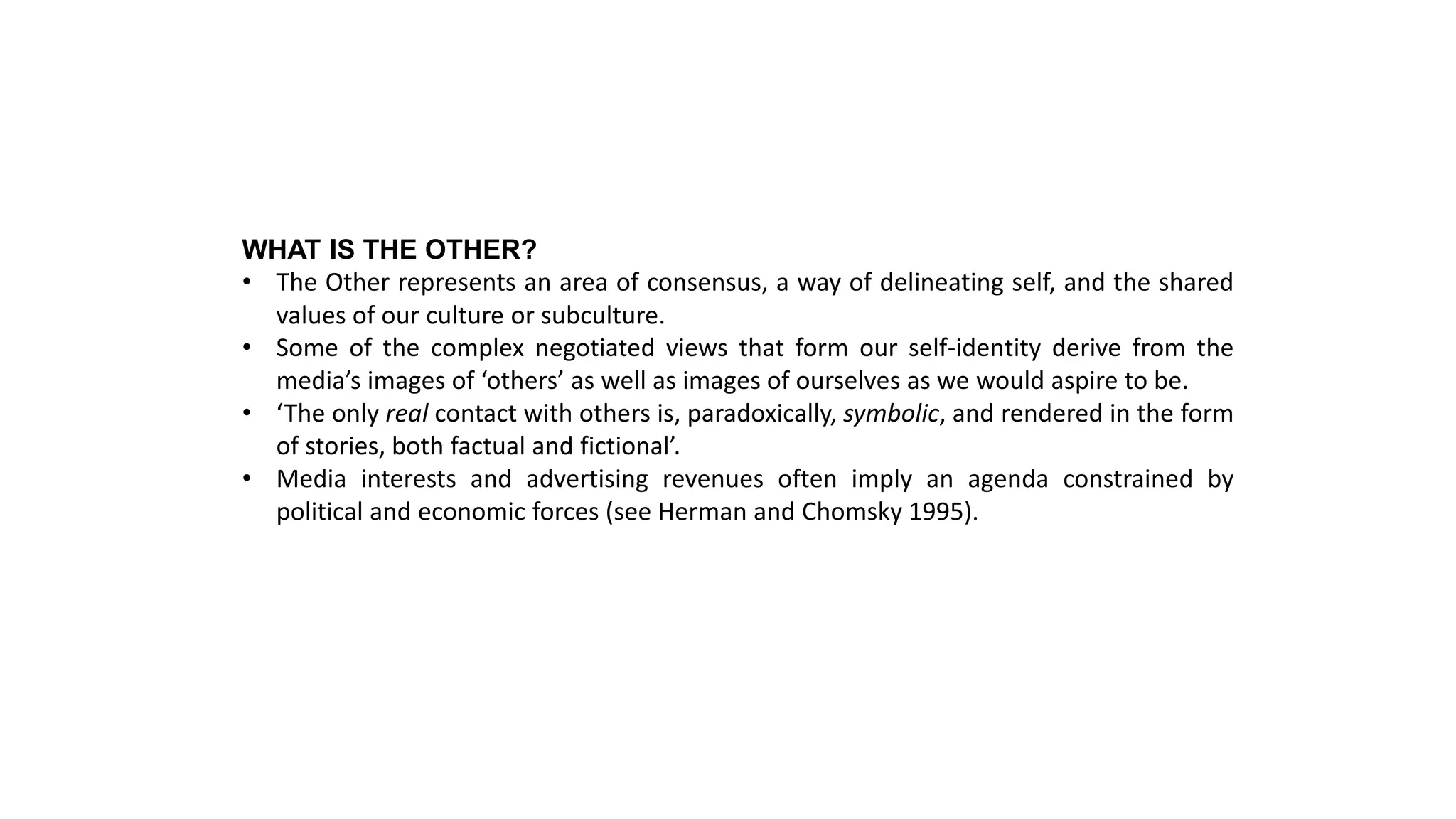 WHAT IS THE OTHER?
• The Other represents an area of consensus, a way of delineating self, and the shared
values of our culture or subculture.
• Some of the complex negotiated views that form our self-identity derive from the
media’s images of ‘others’ as well as images of ourselves as we would aspire to be.
• ‘The only real contact with others is, paradoxically, symbolic, and rendered in the form
of stories, both factual and fictional’.
• Media interests and advertising revenues often imply an agenda constrained by
political and economic forces (see Herman and Chomsky 1995).
 