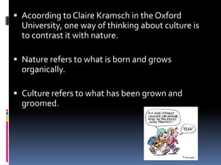  Acoording to Claire Kramsch in the Oxford
University, one way of thinking about culture is
to contrast it with nature.
 Nature refers to what is born and grows
organically.
 Culture refers to what has been grown and
groomed.
 