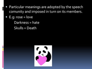  Particular meanings are adopted by the speech
comunity and imposed in turn on its members.
 E.g: rose = love
Darkness = hate
Skulls = Death
 