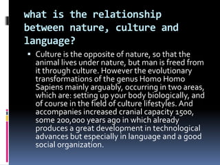 what is the relationship
between nature, culture and
language?
 Culture is the opposite of nature, so that the
animal lives under nature, but man is freed from
it through culture. However the evolutionary
transformations of the genus Homo Homo
Sapiens mainly arguably, occurring in two areas,
which are: setting up your body biologically, and
of course in the field of culture lifestyles. And
accompanies increased cranial capacity 1500,
some 200,000 years ago in which already
produces a great development in technological
advances but especially in language and a good
social organization.
 