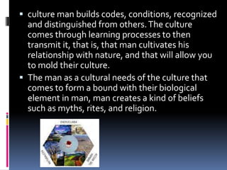  culture man builds codes, conditions, recognized
and distinguished from others.The culture
comes through learning processes to then
transmit it, that is, that man cultivates his
relationship with nature, and that will allow you
to mold their culture.
 The man as a cultural needs of the culture that
comes to form a bound with their biological
element in man, man creates a kind of beliefs
such as myths, rites, and religion.
 