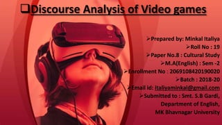 Discourse Analysis of Video games
Prepared by: Minkal Italiya
Roll No : 19
Paper No.8 : Cultural Study
M.A(English) : Sem -2
Enrollment No : 2069108420190020
Batch : 2018-20
Email id: italiyaminkal@gmail.com
Submitted to : Smt. S.B Gardi,
Department of English,
MK Bhavnagar University
 