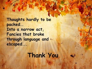 Thoughts hardly to be
packed..
Into a narrow act,
Fancies that broke
through language and
escaped...
Thank You
