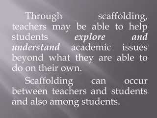 Through           scaffolding,
teachers may be able to help
students       explore       and
understand academic issues
beyond what they are able to
do on their own.
   Scaffolding     can      occur
between teachers and students
and also among students.
 