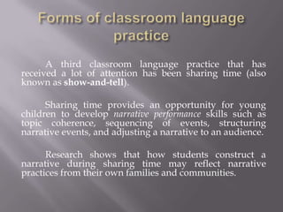 A third classroom language practice that has
received a lot of attention has been sharing time (also
known as show-and-tell).

      Sharing time provides an opportunity for young
children to develop narrative performance skills such as
topic coherence, sequencing of events, structuring
narrative events, and adjusting a narrative to an audience.

      Research shows that how students construct a
narrative during sharing time may reflect narrative
practices from their own families and communities.
 