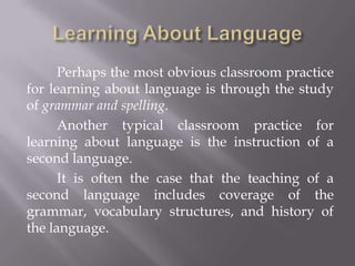 Perhaps the most obvious classroom practice
for learning about language is through the study
of grammar and spelling.
      Another typical classroom practice for
learning about language is the instruction of a
second language.
      It is often the case that the teaching of a
second language includes coverage of the
grammar, vocabulary structures, and history of
the language.
 