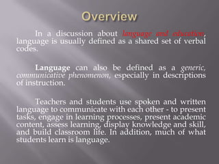 In a discussion about language and education,
language is usually defined as a shared set of verbal
codes.

      Language can also be defined as a generic,
communicative phenomenon, especially in descriptions
of instruction.

     Teachers and students use spoken and written
language to communicate with each other - to present
tasks, engage in learning processes, present academic
content, assess learning, display knowledge and skill,
and build classroom life. In addition, much of what
students learn is language.
 