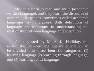 Students learn to read and write (academic
written language), and they learn the discourse of
academic disciplines (sometimes called academic
languages and literacies). Both definitions of
language are important to understanding the
relationship between language and education.

      As suggested by M. A. K. Halliday, the
relationship between language and education can
be divided into three heuristic categories: (1)
learning language,(2) learning through language,
and (3) learning about language.
 
