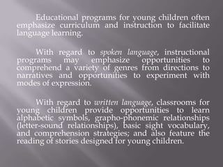 Educational programs for young children often
emphasize curriculum and instruction to facilitate
language learning.

     With regard to spoken language, instructional
programs    may     emphasize  opportunities    to
comprehend a variety of genres from directions to
narratives and opportunities to experiment with
modes of expression.

      With regard to written language, classrooms for
young children provide opportunities to learn
alphabetic symbols, grapho-phonemic relationships
(letter-sound relationships), basic sight vocabulary,
and comprehension strategies; and also feature the
reading of stories designed for young children.
 