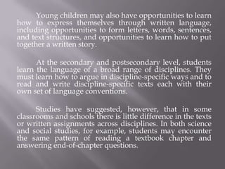 Young children may also have opportunities to learn
how to express themselves through written language,
including opportunities to form letters, words, sentences,
and text structures, and opportunities to learn how to put
together a written story.

      At the secondary and postsecondary level, students
learn the language of a broad range of disciplines. They
must learn how to argue in discipline-specific ways and to
read and write discipline-specific texts each with their
own set of language conventions.

      Studies have suggested, however, that in some
classrooms and schools there is little difference in the texts
or written assignments across disciplines. In both science
and social studies, for example, students may encounter
the same pattern of reading a textbook chapter and
answering end-of-chapter questions.
 