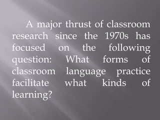 A major thrust of classroom
research since the 1970s has
focused on the following
question: What forms of
classroom language practice
facilitate what     kinds    of
learning?
 