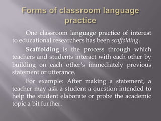 One classroom language practice of interest
to educational researchers has been scaffolding.
     Scaffolding is the process through which
teachers and students interact with each other by
building on each other's immediately previous
statement or utterance.
     For example: After making a statement, a
teacher may ask a student a question intended to
help the student elaborate or probe the academic
topic a bit further.
 