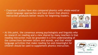 • Classroom studies have also compared phonics with whole-word or
whole-language approaches and have shown that phonics
instruction produces better results for beginning readers.
• At this point, the consensus among psychologists and linguists who
do research on reading and a view shared by many teachers is that
reading instruction must be grounded in a firm understanding of
the connections between letters and sounds, and that whole-
language activities that make reading fun and meaningful for
children should be used to supplement phonics instruction.