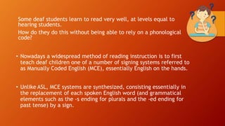 Some deaf students learn to read very well, at levels equal to
hearing students.
How do they do this without being able to rely on a phonological
code?
• Nowadays a widespread method of reading instruction is to first
teach deaf children one of a number of signing systems referred to
as Manually Coded English (MCE), essentially English on the hands.
• Unlike ASL, MCE systems are synthesized, consisting essentially in
the replacement of each spoken English word (and grammatical
elements such as the -s ending for plurals and the -ed ending for
past tense) by a sign.