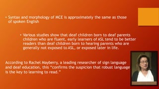 • Syntax and morphology of MCE is approximately the same as those
of spoken English
• Various studies show that deaf children born to deaf parents
children who are fluent, early learners of ASL tend to be better
readers than deaf children born to hearing parents who are
generally not exposed to ASL, or exposed later in life.
According to Rachel Mayberry, a leading researcher of sign language
and deaf education, this “confirms the suspicion that robust language
is the key to learning to read.”