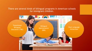 There are several kinds of bilingual programs in American schools
for immigrant children.
Bilingual
Maintenance
(BM)
Dual Language
Immersion
Transitional
Bilingual
Education (TBE)