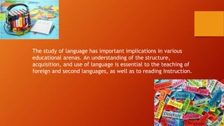 The study of language has important implications in various
educational arenas. An understanding of the structure,
acquisition, and use of language is essential to the teaching of
foreign and second languages, as well as to reading Instruction.