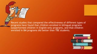 Recent studies that compared the effectiveness of different types of
programs have found that children enrolled in bilingual programs
outperformed children in English-only programs, and that children
enrolled in BM programs did better than TBE students.