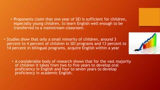 • Proponents claim that one year of SEI is sufficient for children,
especially young children, to learn English well enough to be
transferred to a mainstream classroom.
• Studies show that only a small minority of children, around 3
percent to 4 percent of children in SEI programs and 13 percent to
14 percent in bilingual programs, acquire English within a year
• A considerable body of research shows that for the vast majority
of children it takes from two to five years to develop oral
proficiency in English and four to seven years to develop
proficiency in academic English.