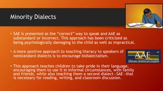 Minority Dialects
• SAE is presented as the “correct” way to speak and AAE as
substandard or incorrect. This approach has been criticized as
being psychologically damaging to the child as well as impractical.
• A more positive approach to teaching literacy to speakers of
nonstandard dialects is to encourage bidialectalism.
• This approach teaches children to take pride in their language,
encouraging them to use it in informal circumstances, with family
and friends, while also teaching them a second dialect—SAE—that
is necessary for reading, writing, and classroom discussion.