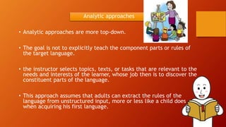 Analytic approaches
• Analytic approaches are more top-down.
• The goal is not to explicitly teach the component parts or rules of
the target language.
• the instructor selects topics, texts, or tasks that are relevant to the
needs and interests of the learner, whose job then is to discover the
constituent parts of the language.
• This approach assumes that adults can extract the rules of the
language from unstructured input, more or less like a child does
when acquiring his first language.