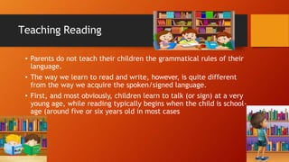 Teaching Reading
• Parents do not teach their children the grammatical rules of their
language.
• The way we learn to read and write, however, is quite different
from the way we acquire the spoken/signed language.
• First, and most obviously, children learn to talk (or sign) at a very
young age, while reading typically begins when the child is school-
age (around five or six years old in most cases