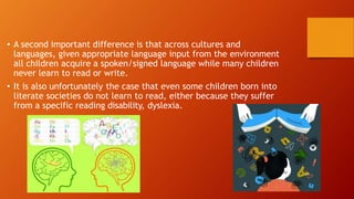 • A second important difference is that across cultures and
languages, given appropriate language input from the environment
all children acquire a spoken/signed language while many children
never learn to read or write.
• It is also unfortunately the case that even some children born into
literate societies do not learn to read, either because they suffer
from a specific reading disability, dyslexia.