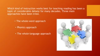 Which kind of instruction works best for teaching reading has been a
topic of considerable debate for many decades. Three main
approaches have been tried.
• The whole-word approach
• Phonics approach
• The whole-language approach
 