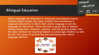 Bilingual Education
Native language development is untutored and happens before
children begin school, but many children find themselves in
classroom situations in which their native language is not the
language of instruction. There has been a great deal of debate
among researchers, teachers, parents, and the general public over
the best methods for teaching English to school-age children as well
as over the value of maintaining and promoting their native
language abilities.
 