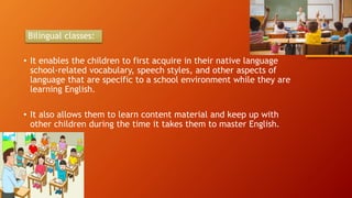 Bilingual classes:
• It enables the children to first acquire in their native language
school-related vocabulary, speech styles, and other aspects of
language that are specific to a school environment while they are
learning English.
• It also allows them to learn content material and keep up with
other children during the time it takes them to master English.
 