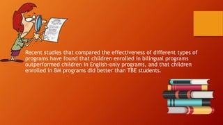 Recent studies that compared the effectiveness of different types of
programs have found that children enrolled in bilingual programs
outperformed children in English-only programs, and that children
enrolled in BM programs did better than TBE students.
 