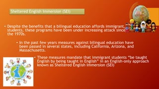 Sheltered English Immersion (SEI)
• Despite the benefits that a bilingual education affords immigrant
students, these programs have been under increasing attack since
the 1970s.
• In the past few years measures against bilingual education have
been passed in several states, including California, Arizona, and
Massachusetts.
• These measures mandate that immigrant students “be taught
English by being taught in English” in an English-only approach
known as Sheltered English Immersion (SEI)
 