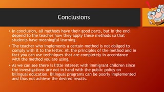 Conclusions
• In conclusion, all methods have their good parts, but in the end
depend to the teacher how they apply these methods so that
students have meaningful learning.
• The teacher who implements a certain method is not obliged to
comply with it to the letter. All the principles of the method and in
fact you can use techniques that are completely in accordance
with the method you are using.
• As we can see there is little interest with immigrant children since
the investigations are not in hand with the public policy on
bilingual education. Bilingual programs can be poorly implemented
and thus not achieve the desired results.
 
