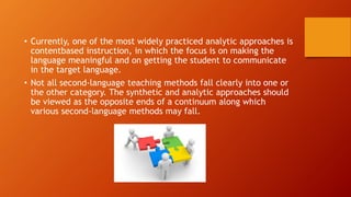 • Currently, one of the most widely practiced analytic approaches is
contentbased instruction, in which the focus is on making the
language meaningful and on getting the student to communicate
in the target language.
• Not all second-language teaching methods fall clearly into one or
the other category. The synthetic and analytic approaches should
be viewed as the opposite ends of a continuum along which
various second-language methods may fall.
 