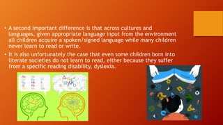 • A second important difference is that across cultures and
languages, given appropriate language input from the environment
all children acquire a spoken/signed language while many children
never learn to read or write.
• It is also unfortunately the case that even some children born into
literate societies do not learn to read, either because they suffer
from a specific reading disability, dyslexia.
 