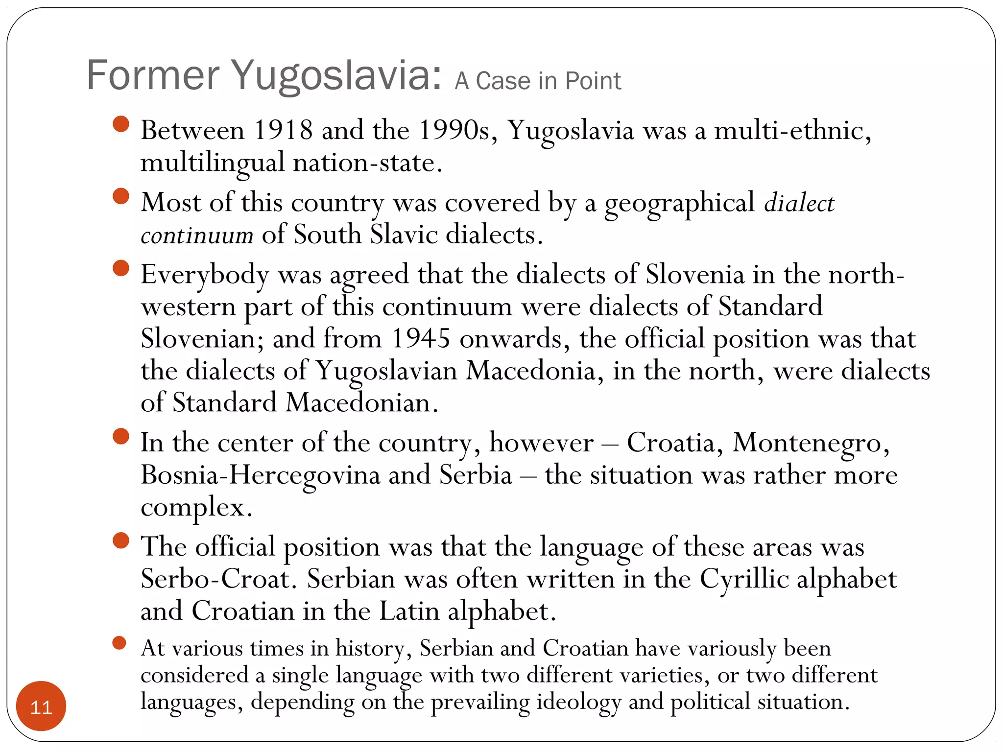 Former Yugoslavia: A Case in Point
11
Between 1918 and the 1990s, Yugoslavia was a multi-ethnic,
multilingual nation-state.
Most of this country was covered by a geographical dialect
continuum of South Slavic dialects.
Everybody was agreed that the dialects of Slovenia in the north-
western part of this continuum were dialects of Standard
Slovenian; and from 1945 onwards, the official position was that
the dialects of Yugoslavian Macedonia, in the north, were dialects
of Standard Macedonian.
In the center of the country, however – Croatia, Montenegro,
Bosnia-Hercegovina and Serbia – the situation was rather more
complex.
The official position was that the language of these areas was
Serbo-Croat. Serbian was often written in the Cyrillic alphabet
and Croatian in the Latin alphabet.
 At various times in history, Serbian and Croatian have variously been
considered a single language with two different varieties, or two different
languages, depending on the prevailing ideology and political situation.
 