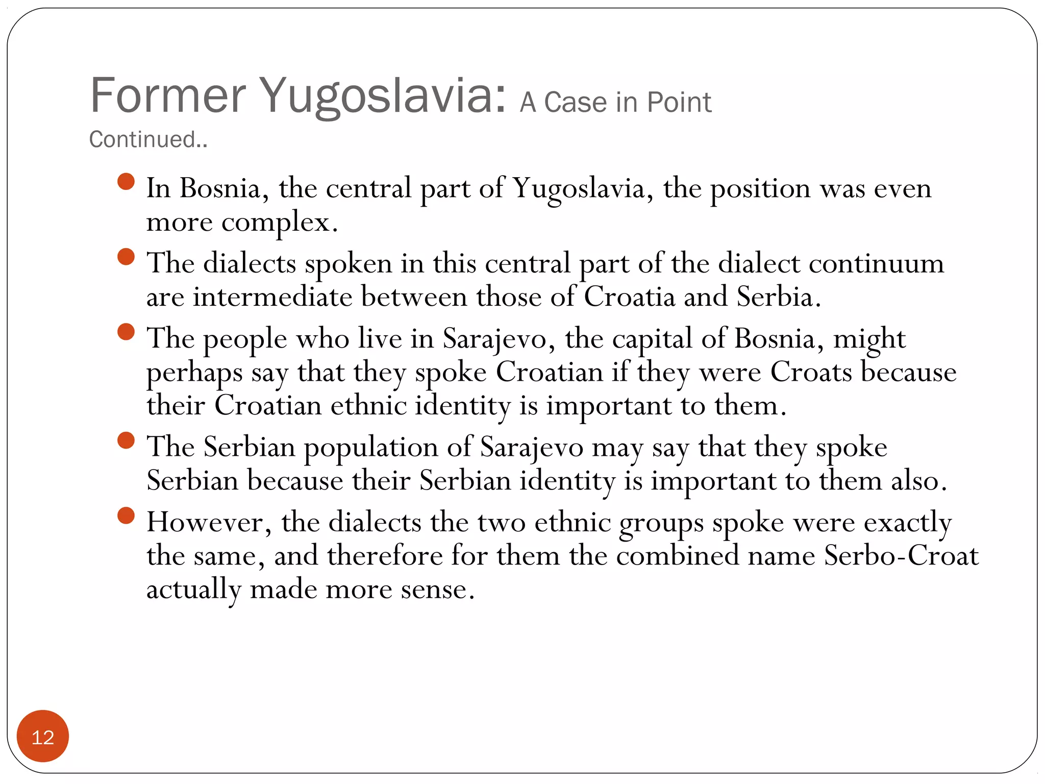 Former Yugoslavia: A Case in Point
Continued..
12
In Bosnia, the central part of Yugoslavia, the position was even
more complex.
The dialects spoken in this central part of the dialect continuum
are intermediate between those of Croatia and Serbia.
The people who live in Sarajevo, the capital of Bosnia, might
perhaps say that they spoke Croatian if they were Croats because
their Croatian ethnic identity is important to them.
The Serbian population of Sarajevo may say that they spoke
Serbian because their Serbian identity is important to them also.
However, the dialects the two ethnic groups spoke were exactly
the same, and therefore for them the combined name Serbo-Croat
actually made more sense.
 