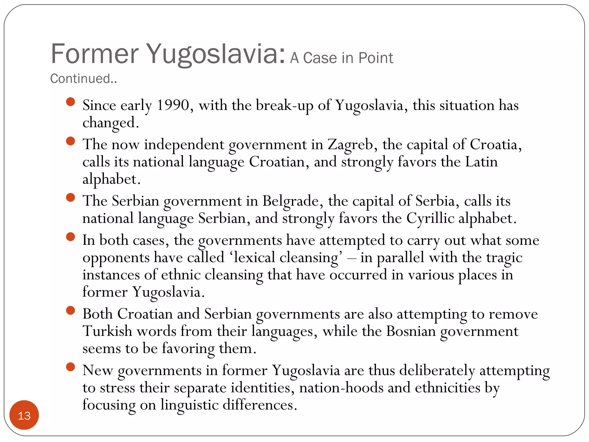 Former Yugoslavia:A Case in Point
Continued..
13
Since early 1990, with the break-up of Yugoslavia, this situation has
changed.
The now independent government in Zagreb, the capital of Croatia,
calls its national language Croatian, and strongly favors the Latin
alphabet.
The Serbian government in Belgrade, the capital of Serbia, calls its
national language Serbian, and strongly favors the Cyrillic alphabet.
In both cases, the governments have attempted to carry out what some
opponents have called ‘lexical cleansing’ – in parallel with the tragic
instances of ethnic cleansing that have occurred in various places in
former Yugoslavia.
Both Croatian and Serbian governments are also attempting to remove
Turkish words from their languages, while the Bosnian government
seems to be favoring them.
New governments in former Yugoslavia are thus deliberately attempting
to stress their separate identities, nation-hoods and ethnicities by
focusing on linguistic differences.
 