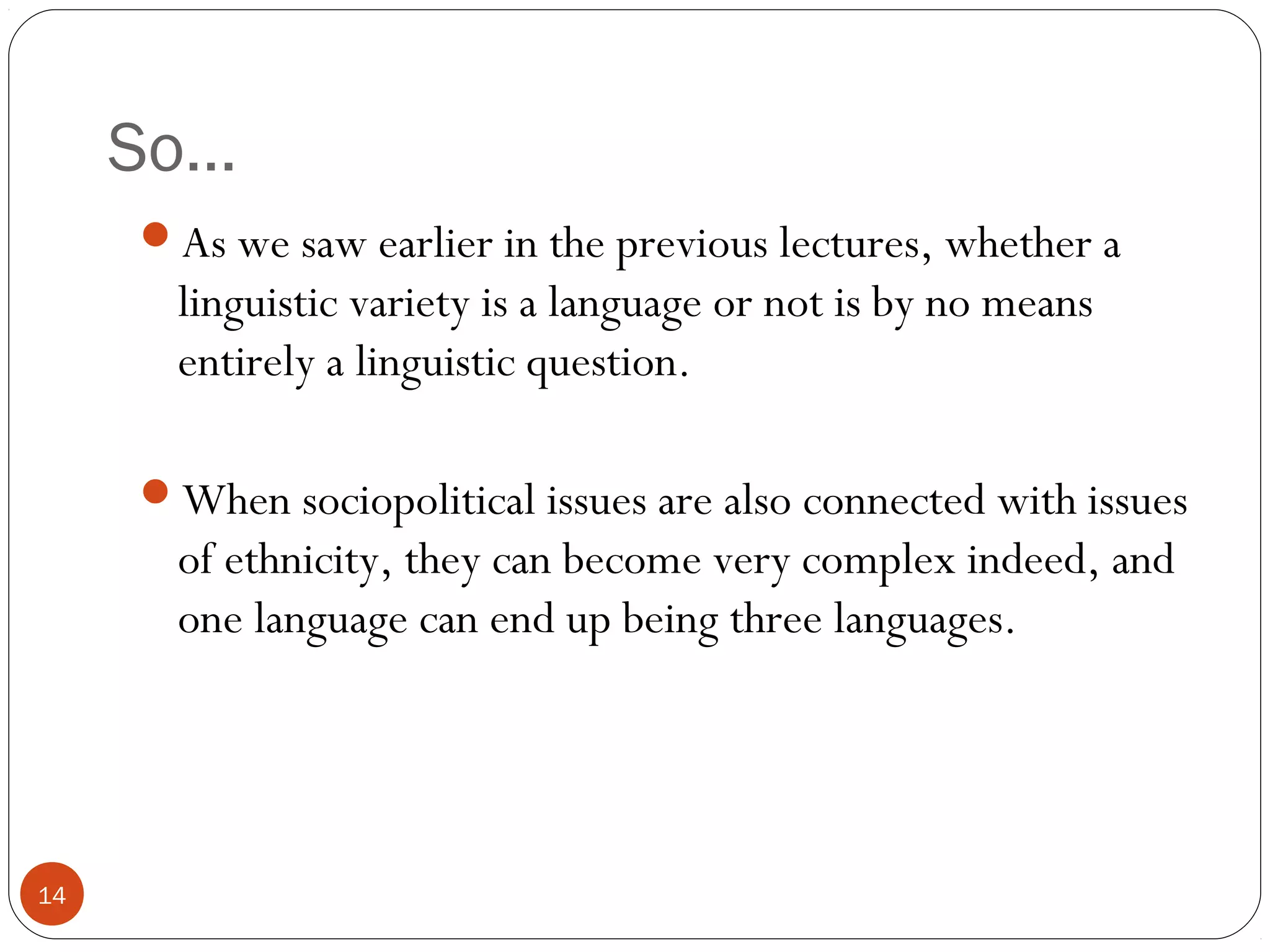 So…
14
As we saw earlier in the previous lectures, whether a
linguistic variety is a language or not is by no means
entirely a linguistic question.
When sociopolitical issues are also connected with issues
of ethnicity, they can become very complex indeed, and
one language can end up being three languages.
 