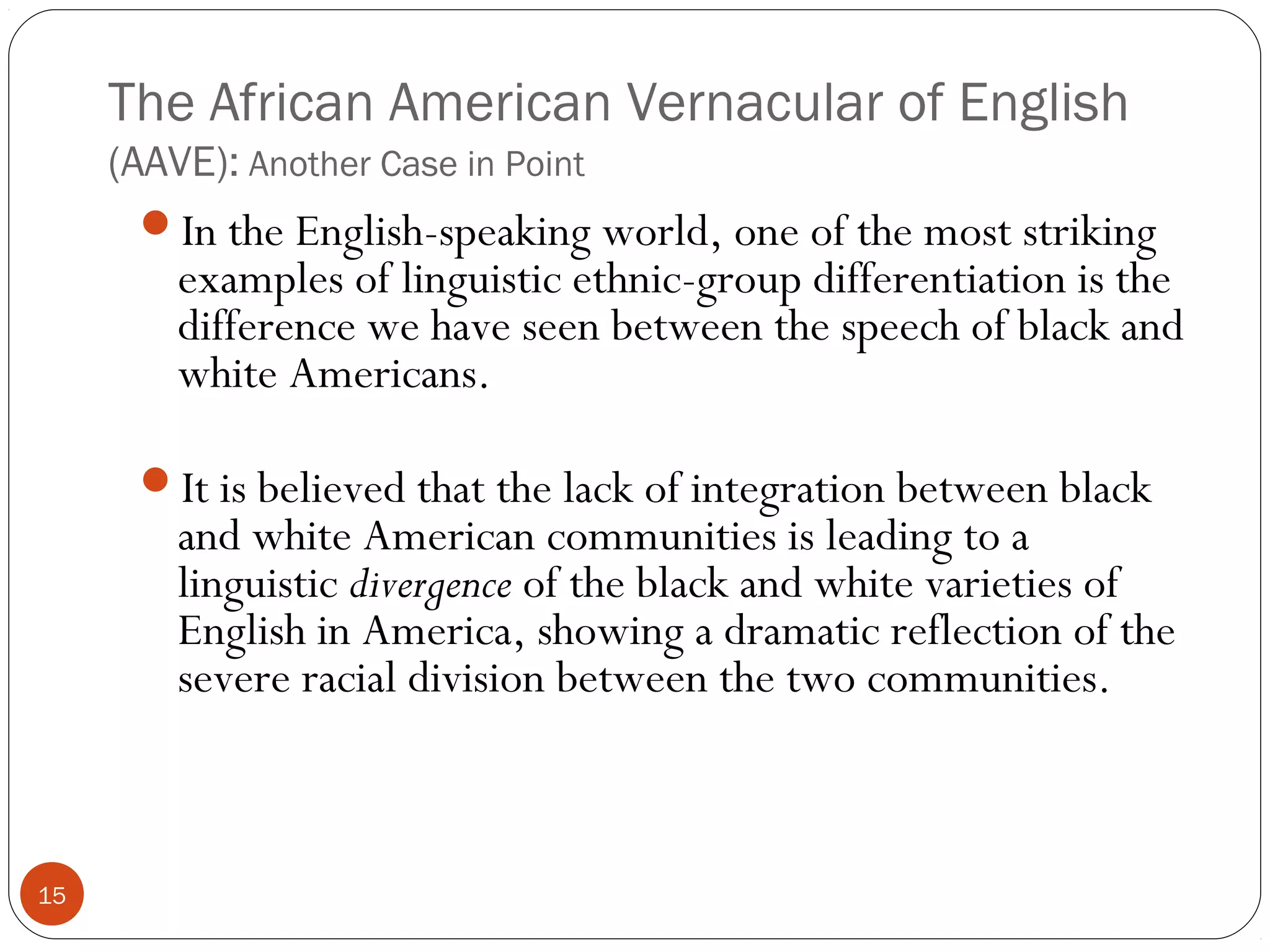 The African American Vernacular of English
(AAVE): Another Case in Point
15
In the English-speaking world, one of the most striking
examples of linguistic ethnic-group differentiation is the
difference we have seen between the speech of black and
white Americans.
It is believed that the lack of integration between black
and white American communities is leading to a
linguistic divergence of the black and white varieties of
English in America, showing a dramatic reflection of the
severe racial division between the two communities.
 
