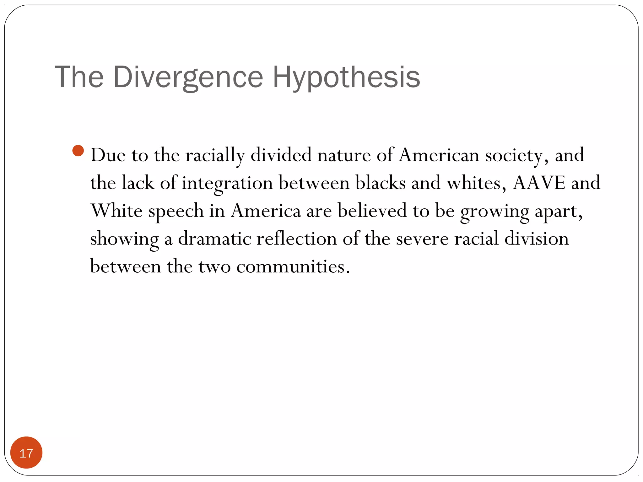 The Divergence Hypothesis
17
Due to the racially divided nature of American society, and
the lack of integration between blacks and whites, AAVE and
White speech in America are believed to be growing apart,
showing a dramatic reflection of the severe racial division
between the two communities.
 