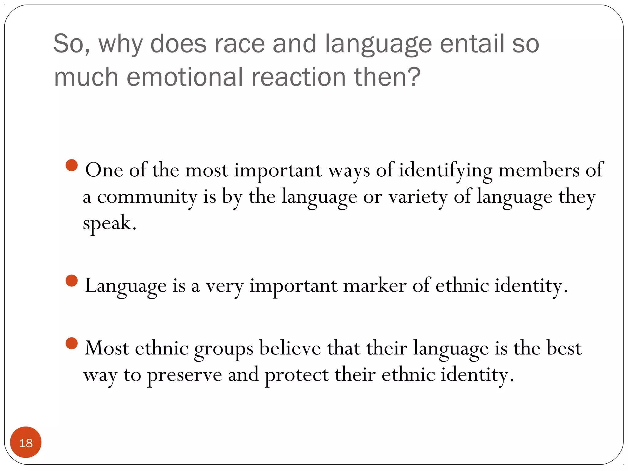 So, why does race and language entail so
much emotional reaction then?
18
One of the most important ways of identifying members of
a community is by the language or variety of language they
speak.
Language is a very important marker of ethnic identity.
Most ethnic groups believe that their language is the best
way to preserve and protect their ethnic identity.
 