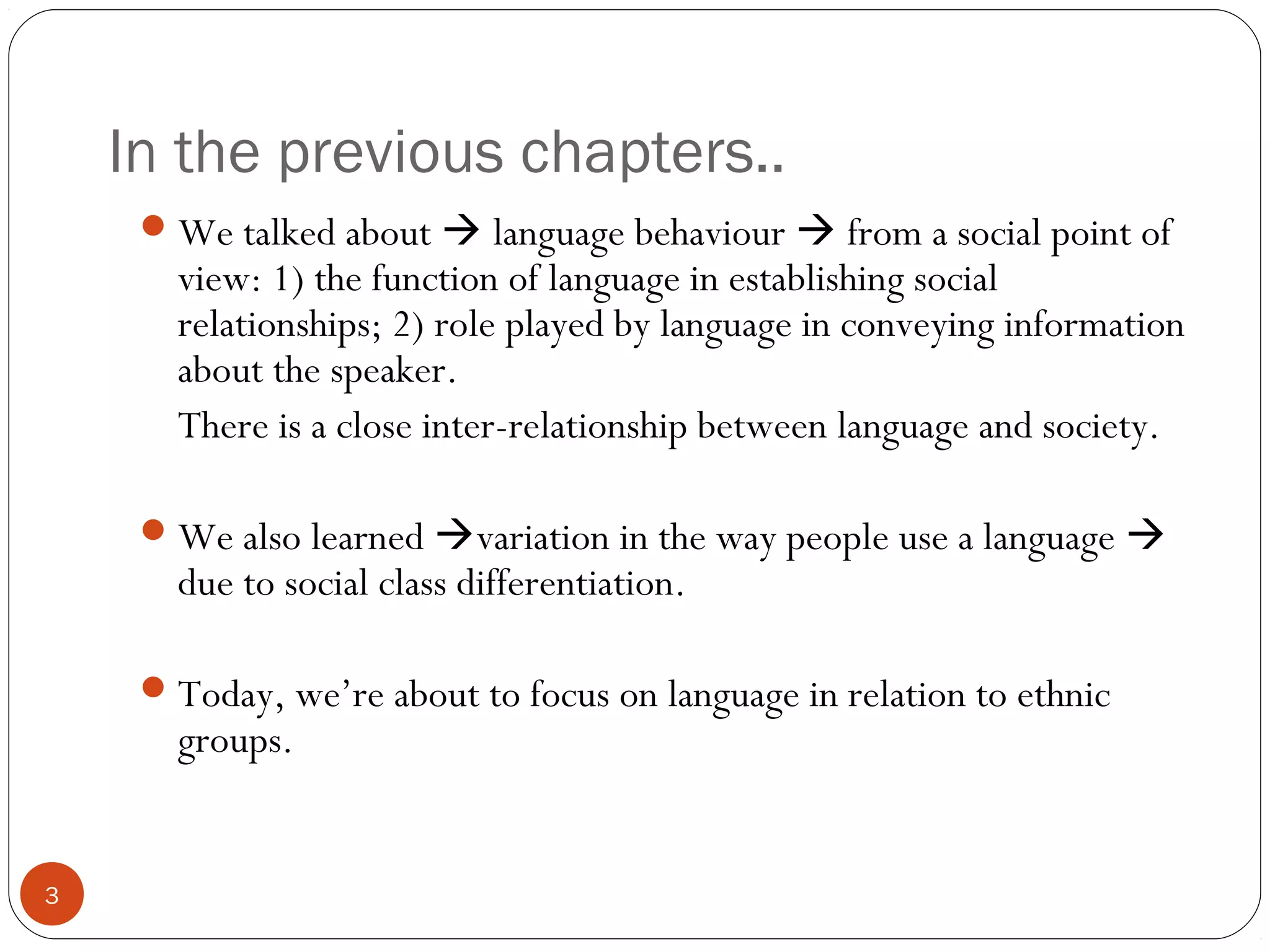 In the previous chapters..
3
We talked about  language behaviour  from a social point of
view: 1) the function of language in establishing social
relationships; 2) role played by language in conveying information
about the speaker.
There is a close inter-relationship between language and society.
We also learned variation in the way people use a language 
due to social class differentiation.
Today, we’re about to focus on language in relation to ethnic
groups.
 
