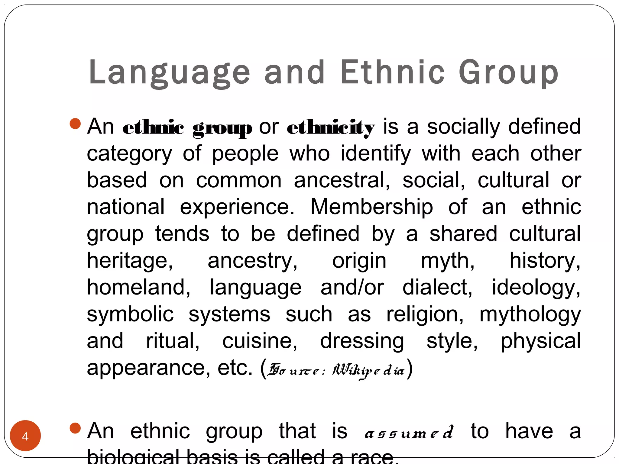 Language and Ethnic Group
4
An ethnic group or ethnicity is a socially defined
category of people who identify with each other
based on common ancestral, social, cultural or
national experience. Membership of an ethnic
group tends to be defined by a shared cultural
heritage, ancestry, origin myth, history,
homeland, language and/or dialect, ideology,
symbolic systems such as religion, mythology
and ritual, cuisine, dressing style, physical
appearance, etc. (So urce : Wikipe dia )
An ethnic group that is assum e d to have a
 