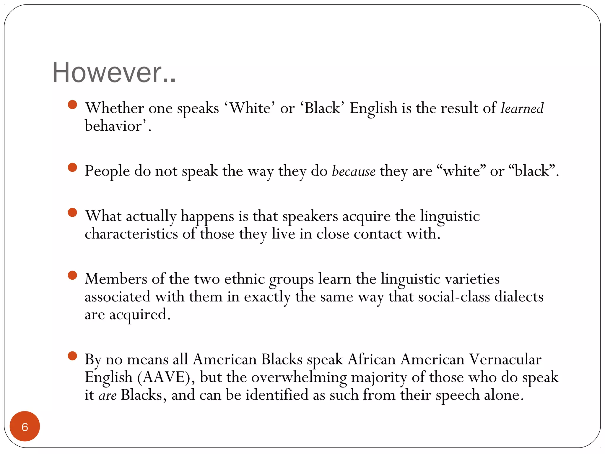 However..
6
Whether one speaks ‘White’ or ‘Black’ English is the result of learned
behavior’.
People do not speak the way they do because they are “white” or “black”.
What actually happens is that speakers acquire the linguistic
characteristics of those they live in close contact with.
Members of the two ethnic groups learn the linguistic varieties
associated with them in exactly the same way that social-class dialects
are acquired.
By no means all American Blacks speak African American Vernacular
English (AAVE), but the overwhelming majority of those who do speak
it are Blacks, and can be identified as such from their speech alone.
 